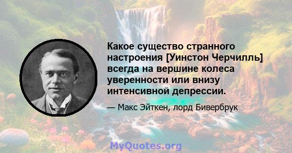 Какое существо странного настроения [Уинстон Черчилль] всегда на вершине колеса уверенности или внизу интенсивной депрессии.