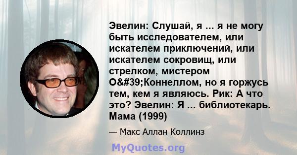 Эвелин: Слушай, я ... я не могу быть исследователем, или искателем приключений, или искателем сокровищ, или стрелком, мистером О'Коннеллом, но я горжусь тем, кем я являюсь. Рик: А что это? Эвелин: Я ...