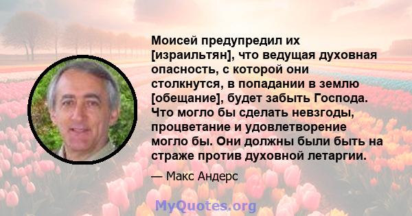 Моисей предупредил их [израильтян], что ведущая духовная опасность, с которой они столкнутся, в попадании в землю [обещание], будет забыть Господа. Что могло бы сделать невзгоды, процветание и удовлетворение могло бы.