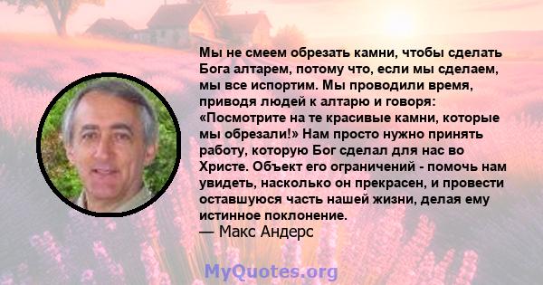 Мы не смеем обрезать камни, чтобы сделать Бога алтарем, потому что, если мы сделаем, мы все испортим. Мы проводили время, приводя людей к алтарю и говоря: «Посмотрите на те красивые камни, которые мы обрезали!» Нам