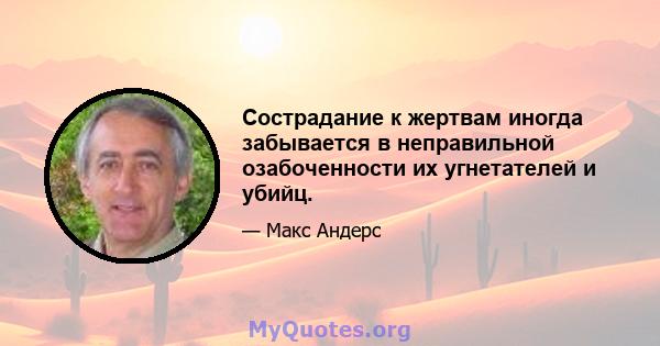 Сострадание к жертвам иногда забывается в неправильной озабоченности их угнетателей и убийц.