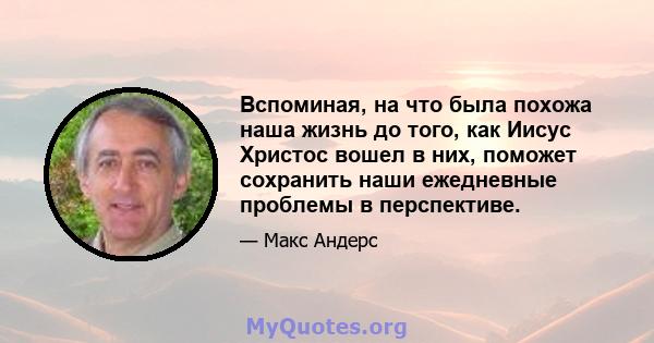 Вспоминая, на что была похожа наша жизнь до того, как Иисус Христос вошел в них, поможет сохранить наши ежедневные проблемы в перспективе.