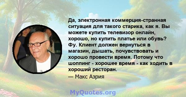 Да, электронная коммерция-странная ситуация для такого старика, как я. Вы можете купить телевизор онлайн, хорошо, но купить платье или обувь? Фу. Клиент должен вернуться в магазин, дышать, почувствовать и хорошо