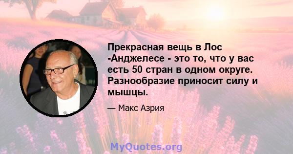 Прекрасная вещь в Лос -Анджелесе - это то, что у вас есть 50 стран в одном округе. Разнообразие приносит силу и мышцы.