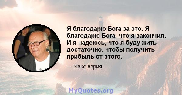 Я благодарю Бога за это. Я благодарю Бога, что я закончил. И я надеюсь, что я буду жить достаточно, чтобы получить прибыль от этого.