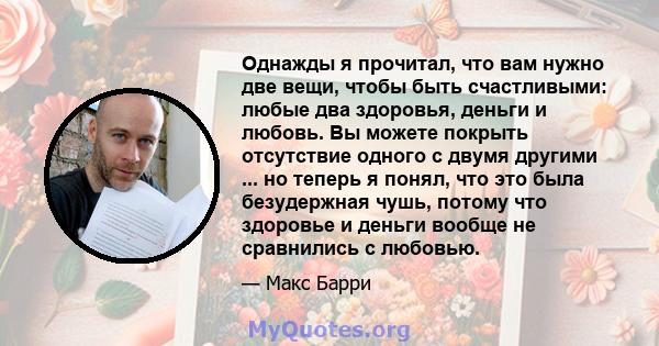 Однажды я прочитал, что вам нужно две вещи, чтобы быть счастливыми: любые два здоровья, деньги и любовь. Вы можете покрыть отсутствие одного с двумя другими ... но теперь я понял, что это была безудержная чушь, потому