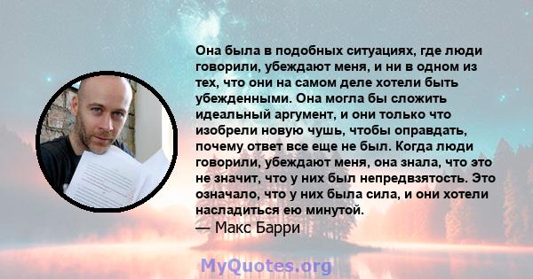 Она была в подобных ситуациях, где люди говорили, убеждают меня, и ни в одном из тех, что они на самом деле хотели быть убежденными. Она могла бы сложить идеальный аргумент, и они только что изобрели новую чушь, чтобы