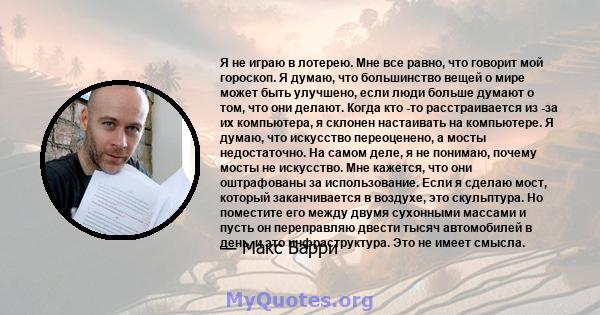 Я не играю в лотерею. Мне все равно, что говорит мой гороскоп. Я думаю, что большинство вещей о мире может быть улучшено, если люди больше думают о том, что они делают. Когда кто -то расстраивается из -за их компьютера, 