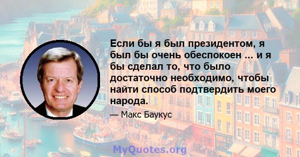 Если бы я был президентом, я был бы очень обеспокоен ... и я бы сделал то, что было достаточно необходимо, чтобы найти способ подтвердить моего народа.