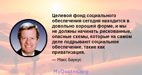 Целевой фонд социального обеспечения сегодня находится в довольно хорошей форме, и мы не должны начинать рискованные, опасные схемы, которые на самом деле подрывают социальное обеспечение, такие как приватизация.