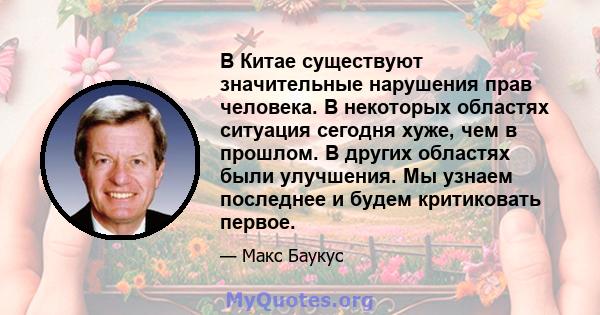 В Китае существуют значительные нарушения прав человека. В некоторых областях ситуация сегодня хуже, чем в прошлом. В других областях были улучшения. Мы узнаем последнее и будем критиковать первое.