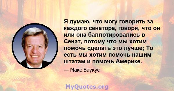 Я думаю, что могу говорить за каждого сенатора, говоря, что он или она баллотировались в Сенат, потому что мы хотим помочь сделать это лучше; То есть мы хотим помочь нашим штатам и помочь Америке.