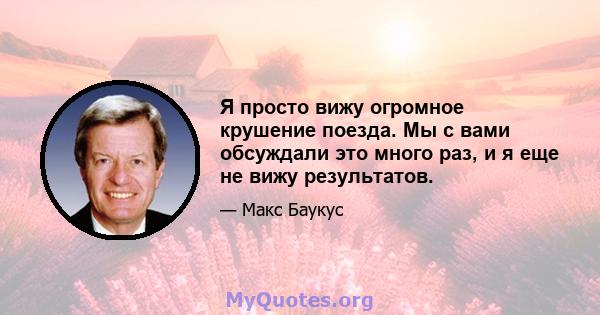 Я просто вижу огромное крушение поезда. Мы с вами обсуждали это много раз, и я еще не вижу результатов.