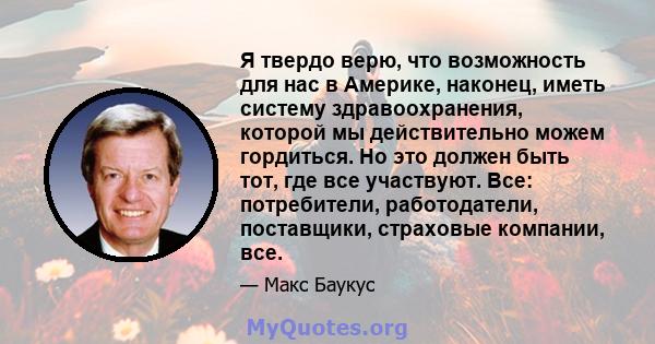 Я твердо верю, что возможность для нас в Америке, наконец, иметь систему здравоохранения, которой мы действительно можем гордиться. Но это должен быть тот, где все участвуют. Все: потребители, работодатели, поставщики,