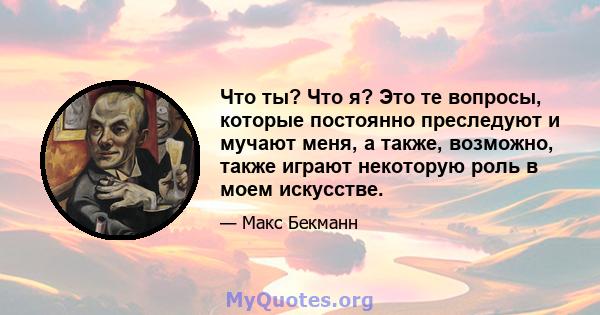 Что ты? Что я? Это те вопросы, которые постоянно преследуют и мучают меня, а также, возможно, также играют некоторую роль в моем искусстве.