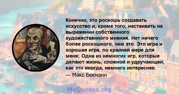 Конечно, это роскошь создавать искусство и, кроме того, настаивать на выражении собственного художественного мнения. Нет ничего более роскошного, чем это. Это игра и хорошая игра, по крайней мере для меня; Одна из