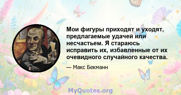 Мои фигуры приходят и уходят, предлагаемые удачей или несчастьем. Я стараюсь исправить их, избавленные от их очевидного случайного качества.