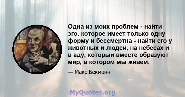 Одна из моих проблем - найти эго, которое имеет только одну форму и бессмертна - найти его у животных и людей, на небесах и в аду, который вместе образуют мир, в котором мы живем.