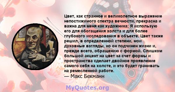 Цвет, как странное и великолепное выражение непостижимого спектра вечности, прекрасна и важна для меня как художника; Я использую его для обогащения холста и для более глубокого исследования в объекте. Цвет также решил, 