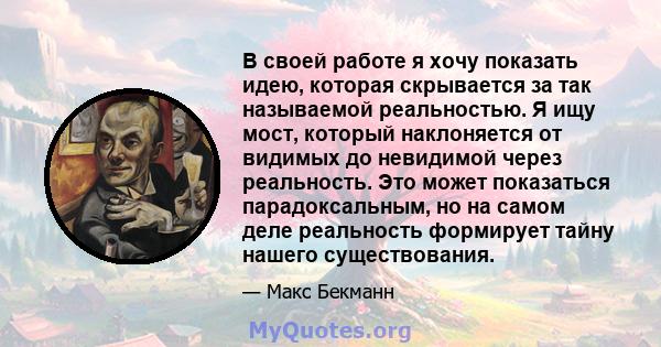 В своей работе я хочу показать идею, которая скрывается за так называемой реальностью. Я ищу мост, который наклоняется от видимых до невидимой через реальность. Это может показаться парадоксальным, но на самом деле