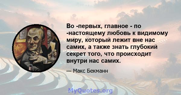 Во -первых, главное - по -настоящему любовь к видимому миру, который лежит вне нас самих, а также знать глубокий секрет того, что происходит внутри нас самих.