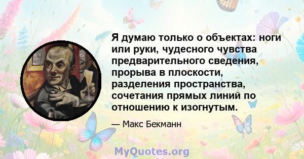 Я думаю только о объектах: ноги или руки, чудесного чувства предварительного сведения, прорыва в плоскости, разделения пространства, сочетания прямых линий по отношению к изогнутым.