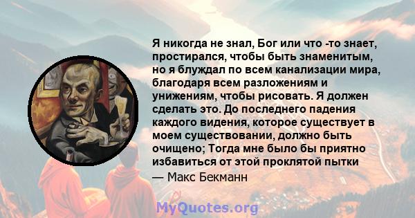 Я никогда не знал, Бог или что -то знает, простирался, чтобы быть знаменитым, но я блуждал по всем канализации мира, благодаря всем разложениям и унижениям, чтобы рисовать. Я должен сделать это. До последнего падения