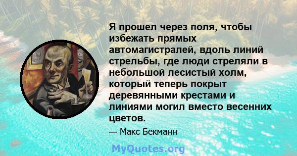 Я прошел через поля, чтобы избежать прямых автомагистралей, вдоль линий стрельбы, где люди стреляли в небольшой лесистый холм, который теперь покрыт деревянными крестами и линиями могил вместо весенних цветов.