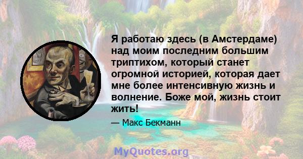 Я работаю здесь (в Амстердаме) над моим последним большим триптихом, который станет огромной историей, которая дает мне более интенсивную жизнь и волнение. Боже мой, жизнь стоит жить!