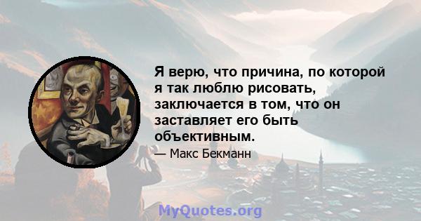 Я верю, что причина, по которой я так люблю рисовать, заключается в том, что он заставляет его быть объективным.