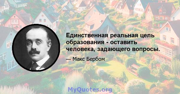 Единственная реальная цель образования - оставить человека, задающего вопросы.