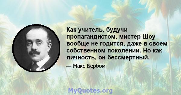 Как учитель, будучи пропагандистом, мистер Шоу вообще не годится, даже в своем собственном поколении. Но как личность, он бессмертный.