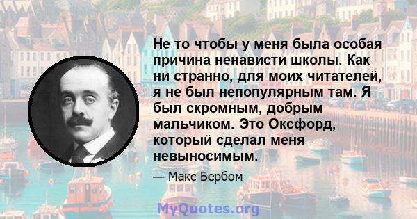 Не то чтобы у меня была особая причина ненависти школы. Как ни странно, для моих читателей, я не был непопулярным там. Я был скромным, добрым мальчиком. Это Оксфорд, который сделал меня невыносимым.