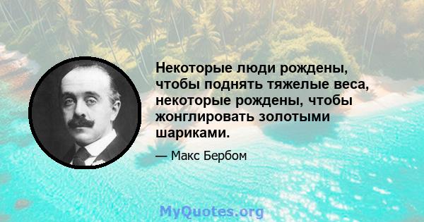 Некоторые люди рождены, чтобы поднять тяжелые веса, некоторые рождены, чтобы жонглировать золотыми шариками.