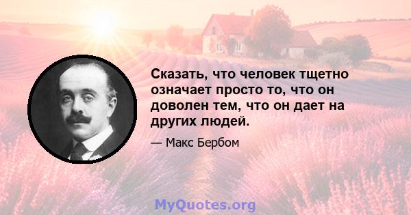 Сказать, что человек тщетно означает просто то, что он доволен тем, что он дает на других людей.