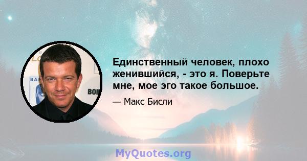 Единственный человек, плохо женившийся, - это я. Поверьте мне, мое эго такое большое.