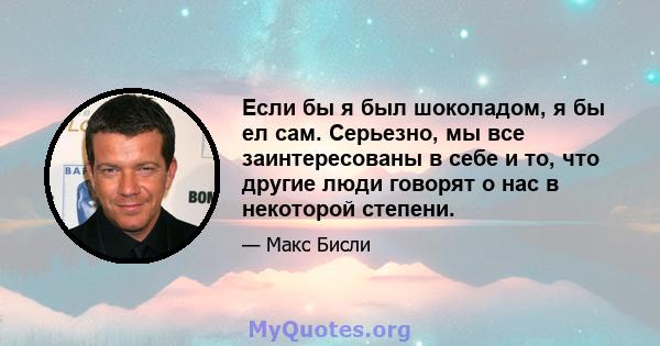 Если бы я был шоколадом, я бы ел сам. Серьезно, мы все заинтересованы в себе и то, что другие люди говорят о нас в некоторой степени.