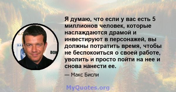 Я думаю, что если у вас есть 5 миллионов человек, которые наслаждаются драмой и инвестируют в персонажей, вы должны потратить время, чтобы не беспокоиться о своей работе, уволить и просто пойти на нее и снова нанести ее.