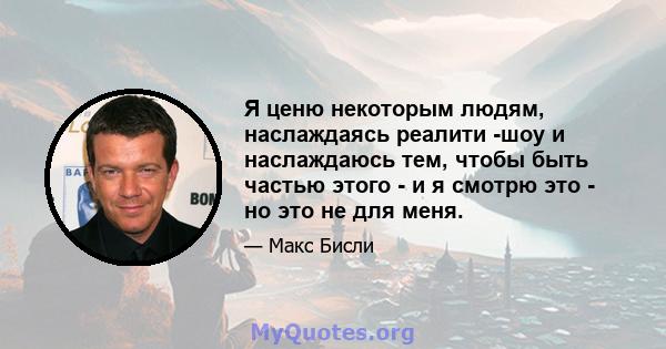 Я ценю некоторым людям, наслаждаясь реалити -шоу и наслаждаюсь тем, чтобы быть частью этого - и я смотрю это - но это не для меня.