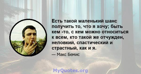 Есть такой маленький шанс получить то, что я хочу; быть кем -то, с кем можно относиться к всем, кто такой же отчужден, неловкий, спастический и страстный, как и я.