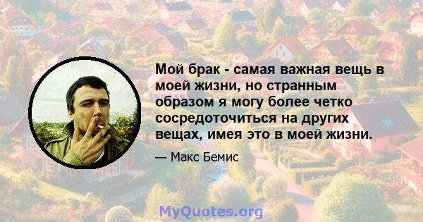 Мой брак - самая важная вещь в моей жизни, но странным образом я могу более четко сосредоточиться на других вещах, имея это в моей жизни.