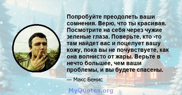 Попробуйте преодолеть ваши сомнения. Верю, что ты красивая. Посмотрите на себя через чужие зеленые глаза. Поверьте, кто -то там найдет вас и поцелует вашу кожу, пока вы не почувствуете, как она волнисто от жары. Верьте