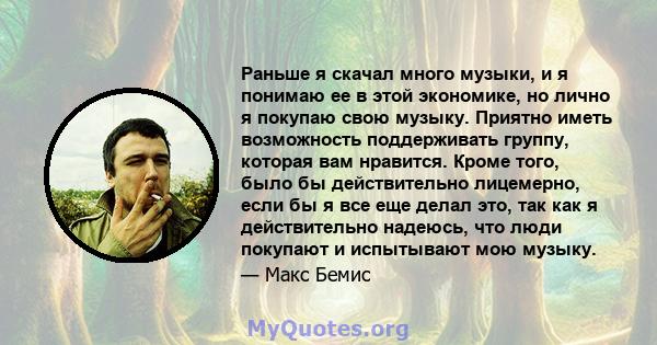 Раньше я скачал много музыки, и я понимаю ее в этой экономике, но лично я покупаю свою музыку. Приятно иметь возможность поддерживать группу, которая вам нравится. Кроме того, было бы действительно лицемерно, если бы я