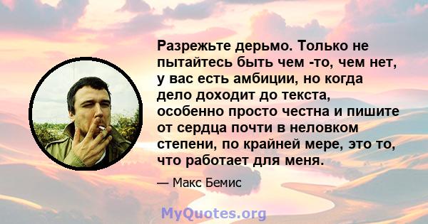 Разрежьте дерьмо. Только не пытайтесь быть чем -то, чем нет, у вас есть амбиции, но когда дело доходит до текста, особенно просто честна и пишите от сердца почти в неловком степени, по крайней мере, это то, что работает 