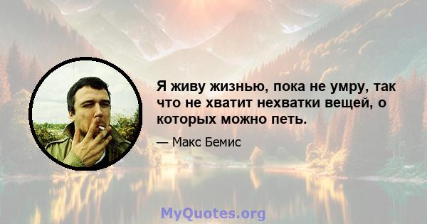 Я живу жизнью, пока не умру, так что не хватит нехватки вещей, о которых можно петь.