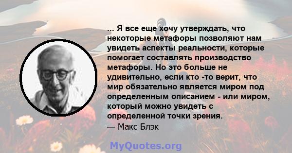 ... Я все еще хочу утверждать, что некоторые метафоры позволяют нам увидеть аспекты реальности, которые помогает составлять производство метафоры. Но это больше не удивительно, если кто -то верит, что мир обязательно