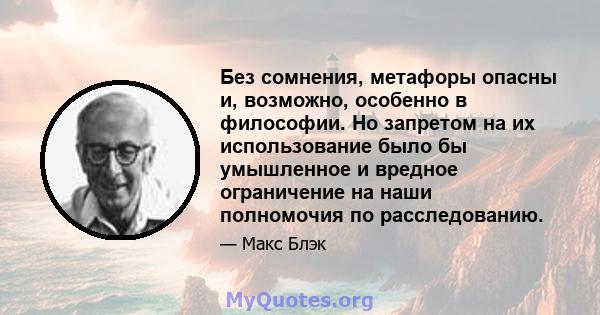 Без сомнения, метафоры опасны и, возможно, особенно в философии. Но запретом на их использование было бы умышленное и вредное ограничение на наши полномочия по расследованию.