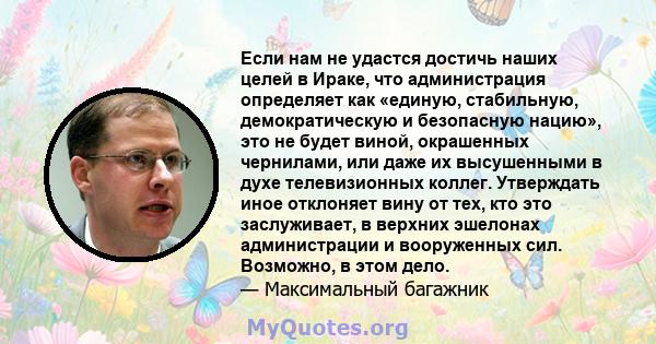 Если нам не удастся достичь наших целей в Ираке, что администрация определяет как «единую, стабильную, демократическую и безопасную нацию», это не будет виной, окрашенных чернилами, или даже их высушенными в духе