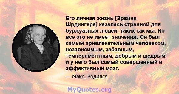 Его личная жизнь [Эрвина Шрдингера] казалась странной для буржуазных людей, таких как мы. Но все это не имеет значения. Он был самым привлекательным человеком, независимым, забавным, темпераментным, добрым и щедрым, и у 