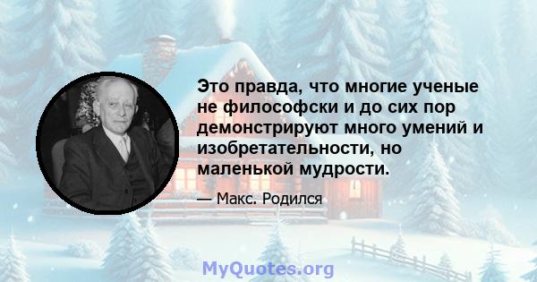 Это правда, что многие ученые не философски и до сих пор демонстрируют много умений и изобретательности, но маленькой мудрости.